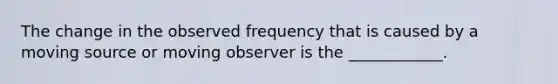 The change in the observed frequency that is caused by a moving source or moving observer is the ____________.