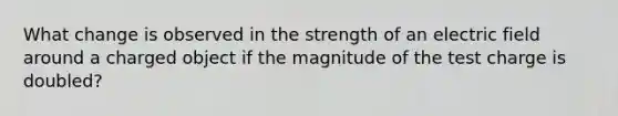 What change is observed in the strength of an electric field around a charged object if the magnitude of the test charge is doubled?