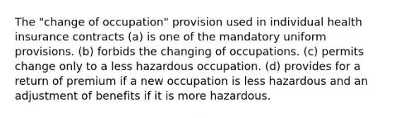 The "change of occupation" provision used in individual health insurance contracts (a) is one of the mandatory uniform provisions. (b) forbids the changing of occupations. (c) permits change only to a less hazardous occupation. (d) provides for a return of premium if a new occupation is less hazardous and an adjustment of benefits if it is more hazardous.