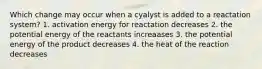 Which change may occur when a cyalyst is added to a reactation system? 1. activation energy for reactation decreases 2. the potential energy of the reactants increaases 3. the potential energy of the product decreases 4. the heat of the reaction decreases