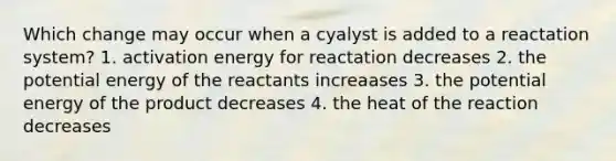 Which change may occur when a cyalyst is added to a reactation system? 1. activation energy for reactation decreases 2. the potential energy of the reactants increaases 3. the potential energy of the product decreases 4. the heat of the reaction decreases