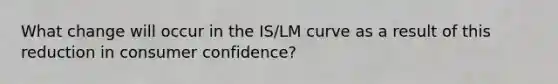 What change will occur in the IS/LM curve as a result of this reduction in consumer confidence?