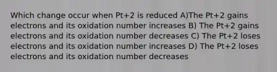 Which change occur when Pt+2 is reduced A)The Pt+2 gains electrons and its oxidation number increases B) The Pt+2 gains electrons and its oxidation number decreases C) The Pt+2 loses electrons and its oxidation number increases D) The Pt+2 loses electrons and its oxidation number decreases