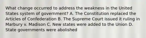 What change occurred to address the weakness in the United States system of government? A. The Constitution replaced the Articles of Confederation B. The Supreme Court issued it ruling in Marbury v. Madison C. New states were added to the Union D. State governments were abolished