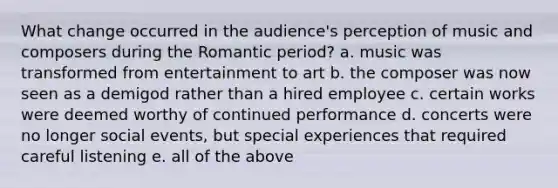 What change occurred in the audience's perception of music and composers during the Romantic period? a. music was transformed from entertainment to art b. the composer was now seen as a demigod rather than a hired employee c. certain works were deemed worthy of continued performance d. concerts were no longer social events, but special experiences that required careful listening e. all of the above