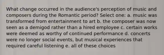 What change occurred in the audience's perception of music and composers during the Romantic period? Select one: a. music was transformed from entertainment to art b. the composer was now seen as a demigod rather than a hired employee c. certain works were deemed as worthy of continued performance d. concerts were no longer social events, but musical experiences that required careful listening e. all of these choices