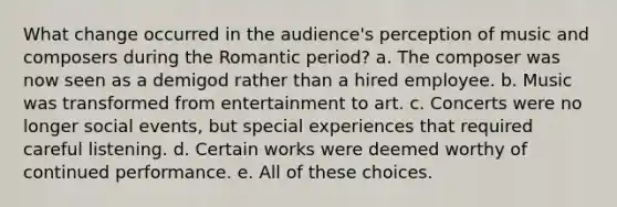 What change occurred in the audience's perception of music and composers during the Romantic period? a. The composer was now seen as a demigod rather than a hired employee. b. Music was transformed from entertainment to art. c. Concerts were no longer social events, but special experiences that required careful listening. d. Certain works were deemed worthy of continued performance. e. All of these choices.