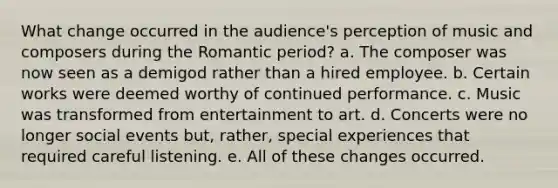 What change occurred in the audience's perception of music and composers during the Romantic period? a. The composer was now seen as a demigod rather than a hired employee. b. Certain works were deemed worthy of continued performance. c. Music was transformed from entertainment to art. d. Concerts were no longer social events but, rather, special experiences that required careful listening. e. All of these changes occurred.