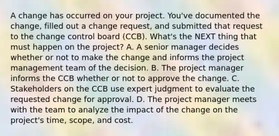 A change has occurred on your project. You've documented the change, filled out a change request, and submitted that request to the change control board (CCB). What's the NEXT thing that must happen on the project? A. A senior manager decides whether or not to make the change and informs the project management team of the decision. B. The project manager informs the CCB whether or not to approve the change. C. Stakeholders on the CCB use expert judgment to evaluate the requested change for approval. D. The project manager meets with the team to analyze the impact of the change on the project's time, scope, and cost.