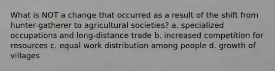 What is NOT a change that occurred as a result of the shift from hunter-gatherer to agricultural societies? a. specialized occupations and long-distance trade b. increased competition for resources c. equal work distribution among people d. growth of villages