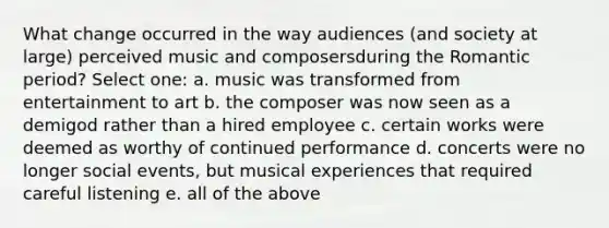 What change occurred in the way audiences (and society at large) perceived music and composersduring the Romantic period?​ Select one: a. ​music was transformed from entertainment to art b. ​the composer was now seen as a demigod rather than a hired employee c. ​certain works were deemed as worthy of continued performance d. ​concerts were no longer social events, but musical experiences that required careful listening e. ​all of the above