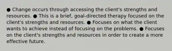 ● Change occurs through accessing the client's strengths and resources. ● This is a brief, goal-directed therapy focused on the client's strengths and resources. ● Focuses on what the client wants to achieve instead of focusing on the problems. ● Focuses on the client's strengths and resources in order to create a more effective future.