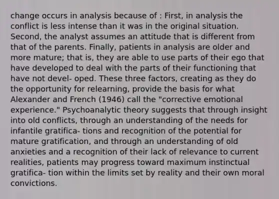 change occurs in analysis because of : First, in analysis the conflict is less intense than it was in the original situation. Second, the analyst assumes an attitude that is different from that of the parents. Finally, patients in analysis are older and more mature; that is, they are able to use parts of their ego that have developed to deal with the parts of their functioning that have not devel- oped. These three factors, creating as they do the opportunity for relearning, provide the basis for what Alexander and French (1946) call the "corrective emotional experience." Psychoanalytic theory suggests that through insight into old conflicts, through an understanding of the needs for infantile gratifica- tions and recognition of the potential for mature gratification, and through an understanding of old anxieties and a recognition of their lack of relevance to current realities, patients may progress toward maximum instinctual gratifica- tion within the limits set by reality and their own moral convictions.