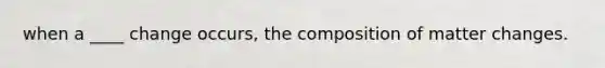 when a ____ change occurs, the composition of matter changes.