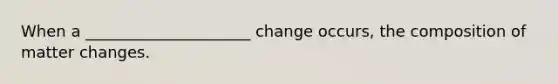 When a _____________________ change occurs, the composition of matter changes.