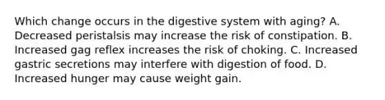 Which change occurs in the digestive system with aging? A. Decreased peristalsis may increase the risk of constipation. B. Increased gag reflex increases the risk of choking. C. Increased gastric secretions may interfere with digestion of food. D. Increased hunger may cause weight gain.