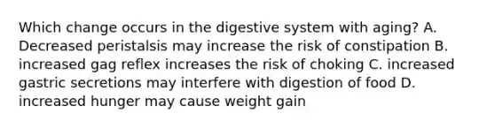 Which change occurs in the digestive system with aging? A. Decreased peristalsis may increase the risk of constipation B. increased gag reflex increases the risk of choking C. increased gastric secretions may interfere with digestion of food D. increased hunger may cause weight gain