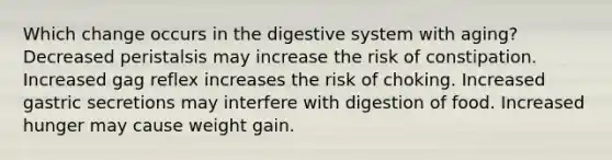 Which change occurs in the digestive system with aging? Decreased peristalsis may increase the risk of constipation. Increased gag reflex increases the risk of choking. Increased gastric secretions may interfere with digestion of food. Increased hunger may cause weight gain.