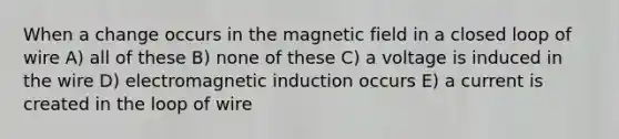 When a change occurs in the magnetic field in a closed loop of wire A) all of these B) none of these C) a voltage is induced in the wire D) electromagnetic induction occurs E) a current is created in the loop of wire