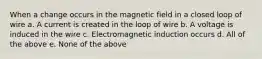 When a change occurs in the magnetic field in a closed loop of wire a. A current is created in the loop of wire b. A voltage is induced in the wire c. Electromagnetic induction occurs d. All of the above e. None of the above