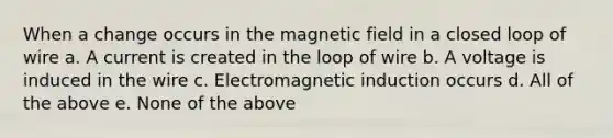 When a change occurs in the magnetic field in a closed loop of wire a. A current is created in the loop of wire b. A voltage is induced in the wire c. Electromagnetic induction occurs d. All of the above e. None of the above