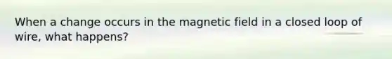 When a change occurs in the magnetic field in a closed loop of wire, what happens?