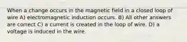 When a change occurs in the magnetic field in a closed loop of wire A) electromagnetic induction occurs. B) All other answers are correct C) a current is created in the loop of wire. D) a voltage is induced in the wire.