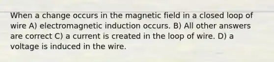 When a change occurs in the magnetic field in a closed loop of wire A) electromagnetic induction occurs. B) All other answers are correct C) a current is created in the loop of wire. D) a voltage is induced in the wire.