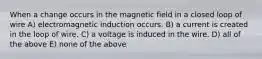 When a change occurs in the magnetic field in a closed loop of wire A) electromagnetic induction occurs. B) a current is created in the loop of wire. C) a voltage is induced in the wire. D) all of the above E) none of the above