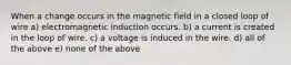 When a change occurs in the magnetic field in a closed loop of wire a) electromagnetic induction occurs. b) a current is created in the loop of wire. c) a voltage is induced in the wire. d) all of the above e) none of the above