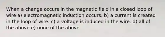 When a change occurs in the magnetic field in a closed loop of wire a) electromagnetic induction occurs. b) a current is created in the loop of wire. c) a voltage is induced in the wire. d) all of the above e) none of the above