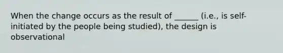 When the change occurs as the result of ______ (i.e., is self-initiated by the people being studied), the design is observational