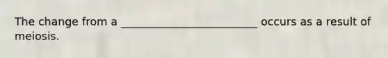 The change from a _________________________ occurs as a result of meiosis.