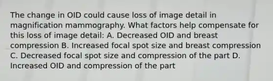 The change in OID could cause loss of image detail in magnification mammography. What factors help compensate for this loss of image detail: A. Decreased OID and breast compression B. Increased focal spot size and breast compression C. Decreased focal spot size and compression of the part D. Increased OID and compression of the part