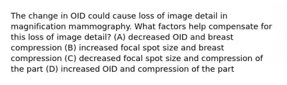 The change in OID could cause loss of image detail in magnification mammography. What factors help compensate for this loss of image detail? (A) decreased OID and breast compression (B) increased focal spot size and breast compression (C) decreased focal spot size and compression of the part (D) increased OID and compression of the part