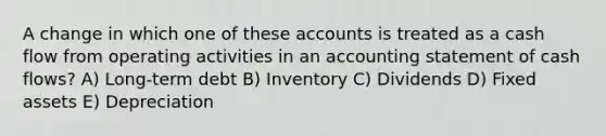 A change in which one of these accounts is treated as a cash flow from operating activities in an accounting statement of cash flows? A) Long-term debt B) Inventory C) Dividends D) Fixed assets E) Depreciation