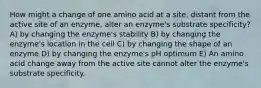 How might a change of one amino acid at a site, distant from the active site of an enzyme, alter an enzyme's substrate specificity? A) by changing the enzyme's stability B) by changing the enzyme's location in the cell C) by changing the shape of an enzyme D) by changing the enzyme's pH optimum E) An amino acid change away from the active site cannot alter the enzyme's substrate specificity.