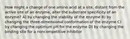 How might a change of one amino acid at a site, distant from the active site of an enzyme, alter the substrate specificity of an enzyme? A) by changing the stability of the enzyme B) by changing the three-dimensional conformation of the enzyme C) by changing the optimum pH for the enzyme D) by changing the binding site for a noncompetitive inhibitor