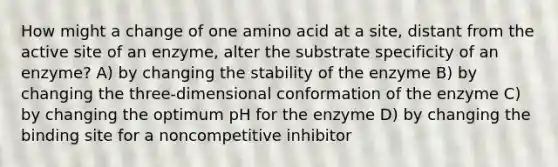 How might a change of one amino acid at a site, distant from the active site of an enzyme, alter the substrate specificity of an enzyme? A) by changing the stability of the enzyme B) by changing the three-dimensional conformation of the enzyme C) by changing the optimum pH for the enzyme D) by changing the binding site for a noncompetitive inhibitor