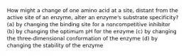 How might a change of one amino acid at a site, distant from the active site of an enzyme, alter an enzyme's substrate specificity? (a) by changing the binding site for a noncompetitive inhibitor (b) by changing the optimum pH for the enzyme (c) by changing the three-dimensional conformation of the enzyme (d) by changing the stability of the enzyme