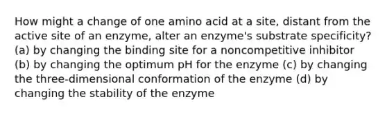 How might a change of one amino acid at a site, distant from the active site of an enzyme, alter an enzyme's substrate specificity? (a) by changing the binding site for a noncompetitive inhibitor (b) by changing the optimum pH for the enzyme (c) by changing the three-dimensional conformation of the enzyme (d) by changing the stability of the enzyme