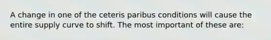 A change in one of the ceteris paribus conditions will cause the entire supply curve to shift. The most important of these are: