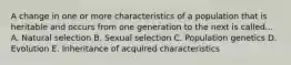 A change in one or more characteristics of a population that is heritable and occurs from one generation to the next is called... A. Natural selection B. Sexual selection C. Population genetics D. Evolution E. Inheritance of acquired characteristics