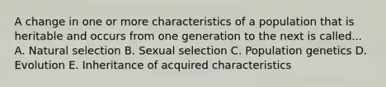 A change in one or more characteristics of a population that is heritable and occurs from one generation to the next is called... A. Natural selection B. Sexual selection C. Population genetics D. Evolution E. Inheritance of acquired characteristics