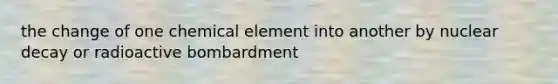 the change of one chemical element into another by nuclear decay or radioactive bombardment