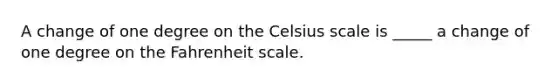 A change of one degree on the Celsius scale is _____ a change of one degree on the Fahrenheit scale.