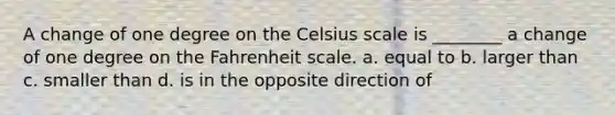 A change of one degree on the Celsius scale is ________ a change of one degree on the Fahrenheit scale. a. equal to b. larger than c. smaller than d. is in the opposite direction of