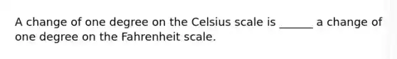 A change of one degree on the Celsius scale is ______ a change of one degree on the Fahrenheit scale.