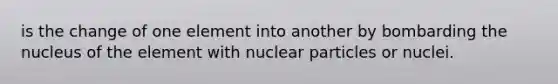 is the change of one element into another by bombarding the nucleus of the element with nuclear particles or nuclei.