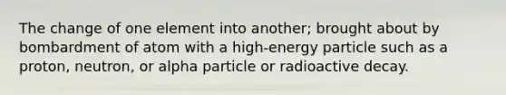 The change of one element into another; brought about by bombardment of atom with a high-energy particle such as a proton, neutron, or alpha particle or radioactive decay.